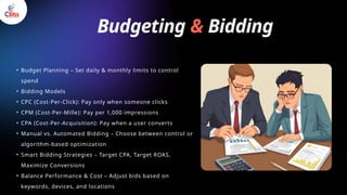 Budgeting & Bidding
• Budget Planning – Set daily & monthly limits to control
spend
• Bidding Models
• CPC (Cost-Per-Click): Pay only when someone clicks
• CPM (Cost-Per-Mille): Pay per 1,000 impressions
• CPA (Cost-Per-Acquisition): Pay when a user converts
• Manual vs. Automated Bidding – Choose between control or
algorithm-based optimization
• Smart Bidding Strategies – Target CPA, Target ROAS,
Maximize Conversions
• Balance Performance & Cost – Adjust bids based on
keywords, devices, and locations
 