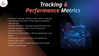 Tracking &
Performance Metrics
• Conversion Tracking – Measure leads, sales, or sign-ups
• Click-Through Rate (CTR) – Percentage of people who
click your ad
• Cost-Per-Click (CPC) – Average cost paid for each click
• Cost-Per-Acquisition (CPA) – Cost of acquiring a
customer or lead
• Return on Ad Spend (ROAS) – Revenue generated vs. ad
spend
• Quality Score – Google’s rating of ad relevance &
landing page quality
• Use Analytics Tools – Google Ads Dashboard, Google
Analytics, Tag Manager
 