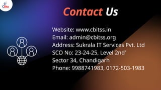 Contact Us
Website: www.cbitss.in
Email: admin@cbitss.org
Address: Sukrala IT Services Pvt. Ltd
SCO No: 23-24-25, Level 2nd’
Sector 34, Chandigarh
Phone: 9988741983, 0172-503-1983
 
