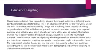 3. Audience Targeting.
Classic business brands have to prudently address their target audience at different touch-
points via targeting and retargeting. This is an advanced PPC trend for the year 2021. One of
the most recent features introduced by Google ads is its being in the capacity of adding
targeted audiences? With this feature, you will be able to reach out to only your targeted
audience who will view your ads. It also allows you to utilize your ad budget. This feature
enables you to specify certain things such as; age, household income to your target
audience. You can decide to set an ad priority whereby you exclude a certain audience that
you think is not interested or rather your products and services might not appeal to them.
The most recent updated Google ads give marketers the capacity to layer out audiences
stacked together. This means you can make use of demographic and keyword targeting to
create immense relevant ads.
 