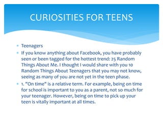  Teenagers
 If you know anything about Facebook, you have probably
seen or been tagged for the hottest trend: 25 Random
Things About Me. I thought I would share with you 10
Random Things About Teenagers that you may not know,
seeing as many of you are not yet in the teen phase.
 1. "On time" is a relative term. For example, being on time
for school is important to you as a parent, not so much for
your teenager. However, being on time to pick up your
teen is vitally important at all times.
CURIOSITIES FOR TEENS
 