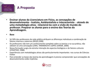 A Proposta
• Ensinar alunos da Licenciatura em Física, as concepções de
desenvolvimento - Inatista, Ambientalista e Interacionista - através de
uma metodologia ativa; relacioná-las com a visão de mundo do
professor. Preparar os alunos para o ensino das Teorias da
Aprendizagem.
• Base
• Só 50% dos professores da rede pública atribuem as diferenças individuais a combinação de
fatores internos e externos (REGO,1998)
• Os professores não tem um conhecimento completo sobre as teorias e na sua prática, não
adotam só uma concepção (LARA, TANAMACHI E LOPES JUNIOR, 2006)
• Nossa formação surgiu da estreita interação de aspectos biológicos e de fatores culturais
(VYGOTSKY, 1988)
• Experiências com metodologias ativas são particularmente importantes nos cursos de Ciências
Exatas
• Para entender as bases das teorias da aprendizagem é preciso compreender que concepções de
desenvolvimento estão implícitas
 