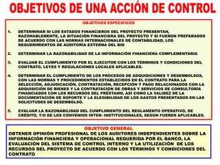 OBJETIVO GENERAL
OBTENER OPINIÓN PROFESIONAL DE LOS AUDITORES INDEPENDIENTES SOBRE LA
INFORMACIÓN FINANCIERA Y OPERACIONAL REQUERIDA POR EL BANCO, LA
EVALUACIÓN DEL SISTEMA DE CONTROL INTERNO Y LA UTILIZACIÓN DE LOS
RECURSOS DEL PROYECTO DE ACUERDO CON LOS TÉRMINOS Y CONDICIONES DEL
CONTRATO
OBJETIVOS ESPECIFICOS
1. DETERMINAR SI LOS ESTADOS FINANCIEROS DEL PROYECTO PRESENTAN,
RAZONABLEMENTE, LA SITUACIÓN FINANCIERA DEL PROYECTO Y SI FUERON PREPARADOS
DE ACUERDO CON LAS NORMAS INTERNACIONALES DE CONTABILIDAD, LOS
REQUERIMIENTOS DE AUDITORÍA EXTERNA DEL BID
2. DETERMINAR LA RAZONABILIDAD DE LA INFORMACIÓN FINANCIERA COMPLEMENTARIA
3. EVALUAR EL CUMPLIMIENTO POR EL EJECUTOR CON LOS TÉRMINOS Y CONDICIONES DEL
CONTRATO, LEYES Y REGULACIONES LOCALES APLICABLES.
4. DETERMINAR EL CUMPLIMIENTO DE LOS PROCESOS DE ADQUISICIONES Y DESEMBOLSOS,
CON LAS NORMAS Y PROCEDIMIENTOS ESTABLECIDOS EN EL CONTRATO PARA LA
SELECCIÓN, ADJUDICACIÓN, CONTRATACIÓN, RECEPCIÓN Y PAGO RELACIONADOS CON LA
ADQUISICIÓN DE BIENES Y LA CONTRATACIÓN DE OBRAS Y SERVICIOS DE CONSULTORÍA
FINANCIADOS CON LOS RECURSOS DEL PRÉSTAMO, ASÍ COMO LA VALIDEZ DE LA
DOCUMENTACIÓN DE SOPORTE Y LA ELEGIBILIDAD DE LOS GASTOS PRESENTADOS EN LAS
SOLICITUDES DE DESEMBOLSO.
5. EVALUAR LA RAZONABILIDAD DEL CUMPLIMIENTO DEL REGLAMENTO OPERATIVO, DE
CRÉDITO, Y/O DE LOS CONVENIOS INTER- INSTITUCIONALES, SEGÚN FUEREN APLICABLES.
 