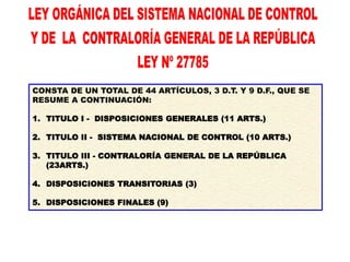 CONSTA DE UN TOTAL DE 44 ARTÍCULOS, 3 D.T. Y 9 D.F., QUE SE
RESUME A CONTINUACIÓN:
1. TITULO I - DISPOSICIONES GENERALES (11 ARTS.)
2. TITULO II - SISTEMA NACIONAL DE CONTROL (10 ARTS.)
3. TITULO III - CONTRALORÍA GENERAL DE LA REPÚBLICA
(23ARTS.)
4. DISPOSICIONES TRANSITORIAS (3)
5. DISPOSICIONES FINALES (9)
 