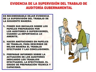 ES RECOMENDABLE DEJAR EVIDENCIA
DE LA SUPERVISIÓN DEL TRABAJO DE
LA SIGUIENTE MANERA:
1. PONER SUS INICIALES SOBRE LOS
PAPELES PREPARADOS POR
LOS AUDITORES O SUPERVISORES,
CUANDO LA IMPORTANCIA LO
AMERITE.
2. HACER ANOTACIONES EN PAPELES
DE TRABAJO, PARA DESCRIBIR DE
MEJOR MANERA EL TRABAJO
EFECTUADO Y LAS CONCLUSIONES.
3. PREPARAR INFORMES SOBRE LA
ACTUACIÓN DE LOS AUDITORES
INDICANDO LOS TRABAJOS
EFECTUADOS, LA EFECTIVIDAD, EL
GRADO DE PREPARACIÓN TÉCNICA Y
CAPACIDAD.
 