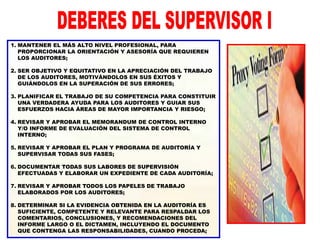 1. MANTENER EL MÁS ALTO NIVEL PROFESIONAL, PARA
PROPORCIONAR LA ORIENTACIÓN Y ASESORÍA QUE REQUIEREN
LOS AUDITORES;
2. SER OBJETIVO Y EQUITATIVO EN LA APRECIACIÓN DEL TRABAJO
DE LOS AUDITORES, MOTIVÁNDOLOS EN SUS ÉXITOS Y
GUIÁNDOLOS EN LA SUPERACIÓN DE SUS ERRORES;
3. PLANIFICAR EL TRABAJO DE SU COMPETENCIA PARA CONSTITUIR
UNA VERDADERA AYUDA PARA LOS AUDITORES Y GUIAR SUS
ESFUERZOS HACIA ÁREAS DE MAYOR IMPORTANCIA Y RIESGO;
4. REVISAR Y APROBAR EL MEMORANDUM DE CONTROL INTERNO
Y/O INFORME DE EVALUACIÓN DEL SISTEMA DE CONTROL
INTERNO;
5. REVISAR Y APROBAR EL PLAN Y PROGRAMA DE AUDITORÍA Y
SUPERVISAR TODAS SUS FASES;
6. DOCUMENTAR TODAS SUS LABORES DE SUPERVISIÓN
EFECTUADAS Y ELABORAR UN EXPEDIENTE DE CADA AUDITORÍA;
7. REVISAR Y APROBAR TODOS LOS PAPELES DE TRABAJO
ELABORADOS POR LOS AUDITORES;
8. DETERMINAR SI LA EVIDENCIA OBTENIDA EN LA AUDITORÍA ES
SUFICIENTE, COMPETENTE Y RELEVANTE PARA RESPALDAR LOS
COMENTARIOS, CONCLUSIONES, Y RECOMENDACIONES DEL
INFORME LARGO O EL DICTAMEN, INCLUYENDO EL DOCUMENTO
QUE CONTENGA LAS RESPONSABILIDADES, CUANDO PROCEDA;
 