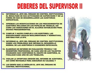 8. INFORMAR AL JEFE DEL ÓRGANO DE CONTROL INSTITUCIONAL
EL RESULTADO DE SUS ACTIVIDADES DE SUPERVISIÓN Y DE LA
FORMA EN QUE SE DESARROLLARON LAS AUDITORIAS
ESPECÍFICAS;
9. APROBAR LAS MODIFICACIONES EN LOS PROCEDIMIENTOS DE
AUDITORÍA INCLUIDOS EN LOS PAPELES DE TRABAJO, ASÍ
COMO LAS VARIACIONES EN EL ALCANCE ESTABLECIDO PARA
DICHOS PROCEDIMIENTOS;
10. CUMPLIR Y HACER CUMPLIR A LOS AUDITORES, LAS
DISPOSICIONES LEGALES REGLAMENTARIAS Y NORMATIVAS,
EMITIDAS POR LA EFS.
11. INFORMAR AL JEFE DEL ÓRGANO DE CONTROL INSTITUCIONAL
SOBRE LOS PROBLEMAS QUE IMPIDAN EL DESARROLLO
NORMAL DE LAS AUDITORÍAS O EXÁMENES ESPECIALES;
12. ELABORAR UN INFORME DE EVALUACIÓN TÉCNICA Y DE
DESEMPEÑO PROFESIONAL DE CADA UNO DE LOS TALENTOS
HUAMANOS QUE CONFORMAN EL EQUIPO DE AUDITORÍA, AL
FINALIZAR CADA UNO DE LOS TRABAJOS;
13. VIGILAR LA OPORTUNA EMISIÓN DEL INFORME DE AUDITORÍA,
ASÍ COMO REVISARLO PARA ASEGURAR SU CALIDAD; Y
14. LAS DEMÁS QUE LE SEÑALEN EL JEFE DEL ÓRGANO DE
CONTROL INSTITUCIONAL.
 