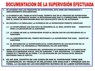 1. DE ACUERDO CON LOS PRINCIPIOS DE SUPERVISIÓN, ÉSTA DEBE SER PERMANENTE Y
ADECUADAMENTE DOCUMENTADA.
2. LA EVIDENCIA DEL TRABAJO EFECTUADO, PERMITE QUE EN EL PROCESO DE SUPERVISIÓN
CADA NIVEL JERÁRQUICO ASUMA LA RESPONSABILIDAD QUE LE CORRESPONDE, DE MANERA
QUE EL GRADO DE RESPONSABILIDAD SEA EQUIVALENTE CON EL DE AUTORIDAD.
3. EN ADICIÓN A LO SEÑALADO, LA EVIDENCIA DE LA SUPERVISIÓN PERMITE VERIFICAR:
3.1 LA OPORTUNIDAD CON QUE ÉSTA SE DESARROLLÓ, EL REAL APORTE QUE CONSTITUYÓ
PARA LA EJECUCIÓN DE LA AUDITORÍA
3.2 LA FORMA EN QUE LA SUPERVISIÓN AYUDÓ AL MEJOR USO DE LOS RECURSOS DE LA
AUDITORÍA
3.3. LA COMPROBACIÓN DEL TIEMPO DESTINADO A LA SUPERVISIÓN POR CADA EQUIPO DE
AUDITORÍA
3.4 EL ESFUERZO DE LA SUPERVISIÓN EN EL CUMPLIMIENTO DE LOS OBJETIVOS DE LA
AUDITORÍA Y EL DESARROLLO PROFESIONAL DE LOS AUDITORES.
4. GRAN PARTE DE LAS ACTIVIDADES DEL SUPERVISOR SE EVIDENCIAN EN LOS PAPELES DE
TRABAJO ELABORADOS POR EL JEFE DE COMISIÓN Y SUS ASISTENTES. LA FORMA MÁS
COMÚN ES A TRAVÉS DE SU FIRMA Y LA COLOCACIÓN DE LAS FECHAS EN EL ESPACIO
DESTINADO PARA EL EFECTO.
5. ES ASÍ QUE, EXCEPTO EN LOS CASOS EN QUE EL SUPERVISOR TIENE QUE
ELABORARLOS, SU TRABAJO SE RELACIONA CON ANALIZAR Y APROBAR CON SU
FIRMA, LA CALIDAD DE LOS DOCUMENTOS MATERIA DE SU LABOR SUPERVISORA.
 