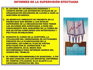 1. EL SISTEMA DE INFORMACIÓN DISEÑADO Y
VIGENTE ENTRE LOS DIFERENTES NIVELES DE LA
ORGANIZACIÓN ENCARGADA DE LLEVAR A CABO LA
AUDITORÍA ES BÁSICO.
2. SU BENEFICIO INMEDIATO SE PRESENTA EN LA
POSIBILIDAD QUE BRINDA A LOS NIVELES
SUPERIORES DE LA ORGANIZACIÓN PARA TOMAR
LAS ACCIONES MÁS APROPIADAS, A BASE DEL
CONOCIMIENTO QUE ADQUIEREN DE LA FORMA EN
QUE SE ESTÁN CUMPLIENDO SUS ESTRATEGIAS Y
POLÍTICAS ESTABLECIDAS.
3. DURANTE EL CURSO DE LA AUDITORÍA, LA
UTILIZACIÓN DEL CRONOGRAMA DE ACTIVIDADES
PREVISTO EN LA PLANIFICACIÓN DE LA
AUDITORÍA, ASÍ COMO EL PLAN DE VISITAS
EFECTUADO POR EL SUPERVISOR Y SU
CUMPLIMIENTO, ES EL MEDIO MÁS
RECOMENDABLE PARA INFORMAR ACERCA DEL
AVANCE DEL TRABAJO.
4. EL PERÍODO RECOMENDABLE ES QUINCENAL, A FIN
DE QUE COINCIDA CON LOS REPORTES (INFORMES)
DE TIEMPOS UTILIZADOS, ELLO SUJETO A LA
CAPACIDAD OPERATIVA DEL OCI.
INFORMES DE LA SUPERVISIÓN EFECTUADA
 