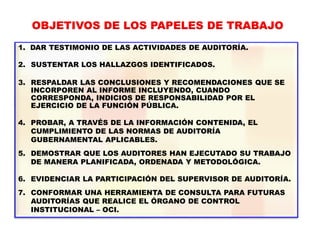 OBJETIVOS DE LOS PAPELES DE TRABAJO
1. DAR TESTIMONIO DE LAS ACTIVIDADES DE AUDITORÍA.
2. SUSTENTAR LOS HALLAZGOS IDENTIFICADOS.
3. RESPALDAR LAS CONCLUSIONES Y RECOMENDACIONES QUE SE
INCORPOREN AL INFORME INCLUYENDO, CUANDO
CORRESPONDA, INDICIOS DE RESPONSABILIDAD POR EL
EJERCICIO DE LA FUNCIÓN PÚBLICA.
4. PROBAR, A TRAVÉS DE LA INFORMACIÓN CONTENIDA, EL
CUMPLIMIENTO DE LAS NORMAS DE AUDITORÍA
GUBERNAMENTAL APLICABLES.
5. DEMOSTRAR QUE LOS AUDITORES HAN EJECUTADO SU TRABAJO
DE MANERA PLANIFICADA, ORDENADA Y METODOLÓGICA.
6. EVIDENCIAR LA PARTICIPACIÓN DEL SUPERVISOR DE AUDITORÍA.
7. CONFORMAR UNA HERRAMIENTA DE CONSULTA PARA FUTURAS
AUDITORÍAS QUE REALICE EL ÓRGANO DE CONTROL
INSTITUCIONAL – OCI.
 