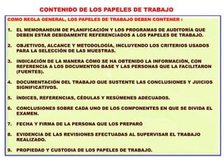 COMO REGLA GENERAL, LOS PAPELES DE TRABAJO DEBEN CONTENER :
1. EL MEMORANDUM DE PLANIFICACIÓN Y LOS PROGRAMAS DE AUDITORÍA QUE
DEBEN ESTAR DEBIDAMENTE REFERENCIADOS A LOS PAPELES DE TRABAJO.
2. OBJETIVOS, ALCANCE Y METODOLOGÍA, INCLUYENDO LOS CRITERIOS USADOS
PARA LA SELECCIÓN DE LAS MUESTRAS.
3. INDICACIÓN DE LA MANERA CÓMO SE HA OBTENIDO LA INFORMACIÓN, CON
REFERENCIA A LOS DOCUMENTOS BASE Y LAS PERSONAS QUE LA FACILITARON
(FUENTES).
4. DOCUMENTACIÓN DEL TRABAJO QUE SUSTENTE LAS CONCLUSIONES Y JUICIOS
SIGNIFICATIVOS.
5. ÍNDICES, REFERENCIAS, CÉDULAS Y RESÚMENES ADECUADOS.
6. CONCLUSIONES SOBRE CADA UNO DE LOS COMPONENTES EN QUE SE DIVIDA EL
EXAMEN.
7. FECHA Y FIRMA DE LA PERSONA QUE LOS PREPARÓ
8. EVIDENCIA DE LAS REVISIONES EFECTUADAS AL SUPERVISAR EL TRABAJO
REALIZADO.
9. PROPIEDAD Y CUSTODIA DE LOS PAPELES DE TRABAJO.
CONTENIDO DE LOS PAPELES DE TRABAJO
 