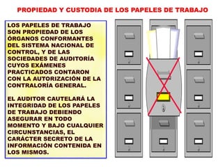 LOS PAPELES DE TRABAJO
SON PROPIEDAD DE LOS
ÓRGANOS CONFORMANTES
DEL SISTEMA NACIONAL DE
CONTROL, Y DE LAS
SOCIEDADES DE AUDITORÍA
CUYOS EXÁMENES
PRACTICADOS CONTARON
CON LA AUTORIZACIÓN DE LA
CONTRALORÍA GENERAL.
EL AUDITOR CAUTELARÁ LA
INTEGRIDAD DE LOS PAPELES
DE TRABAJO DEBIENDO
ASEGURAR EN TODO
MOMENTO Y BAJO CUALQUIER
CIRCUNSTANCIAS, EL
CARÁCTER SECRETO DE LA
INFORMACIÓN CONTENIDA EN
LOS MISMOS.
PROPIEDAD Y CUSTODIA DE LOS PAPELES DE TRABAJO
 