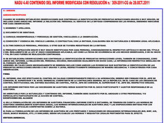V.- ANEXOS
ANEXOS ESPECÍFICOS
CUANDO SE HUBIERA ESTABLECIDO OBSERVACIONES QUE CONTENGAN LA IDENTIFICACIÓN DE PRESUNTAS INFRACCIONES GRAVES O MUY GRAVES, SE
INCLUIRÁ COMO ANEXO DEL INFORME LA RELACIÓN DEL PERSONAL AL SERVICIO DE LA ENTIDAD COMPRENDIDO EN LAS MISMAS, DEBIENDO INDICARSE
POR CADA OBSERVACIÓN:
1) NOMBRES Y APELLIDOS.
2) DOCUMENTO DE IDENTIDAD.
3) CARGO(S) DESEMPEÑADO(S) Y PERÍODO(S) DE GESTIÓN, VINCULADOS A LA OBSERVACIÓN.
4) CONDICIÓN Y VIGENCIA DEL VÍNCULO LABORAL O CONTRACTUAL CON LA ENTIDAD, CUALQUIERA SEA SU NATURALEZA O RÉGIMEN LEGAL APLICABLE.
5) ÚLTIMO DOMICILIO PERSONAL, PROCESAL U OTRO QUE SE TUVIERA REGISTRADO EN LA ENTIDAD.
6) PRESUNTA INFRACCIÓN GRAVE O MUY GRAVE IDENTIFICADA POR CADA PERSONA, CONSIGNÁNDOSE EL RESPECTIVO ARTÍCULO E INCISO DEL TÍTULO
II DEL REGLAMENTO DE LA LEY Nº 29622 CONSIDERADO APLICABLE, ASÍ COMO LA FECHA DE OCURRENCIA DE LOS HECHOS OBSERVADOS, O DE SU INICIO
Y FIN, EN CASO FUEREN DE REALIZACIÓN CONTINUADA.
SI SE ESTABLECIERA OBSERVACIONES QUE CONTENGAN LA IDENTIFICACIÓN DE PRESUNTAS INFRACCIONES LEVES, TAMBIÉN SE CONSIGNARÁ, COMO
ANEXO DEL INFORME, LA RELACIÓN DEL PERSONAL INCURSO; INDICÁNDOSE IGUALMENTE EN DICHO CASO, LA INFORMACIÓN RESPECTIVA SEÑALADA EN
EL PÁRRAFO ANTERIOR.
ASIMISMO, EN TALES CASOS NECESARIAMENTE SE DEBERÁN INCLUIR COMO ANEXOS LAS EVIDENCIAS QUE SUSTENTEN LA IDENTIFICACIÓN DE LAS
PRESUNTAS INFRACCIONES GRAVES O MUY GRAVES Y LEVES, RESPECTIVAMENTE ORDENADAS DE MANERA SECUENCIAL Y CONCATENADA POR CADA
OBSERVACIÓN.
FIRMA
EL INFORME, UNA VEZ EFECTUADO EL CONTROL DE CALIDAD CORRESPONDIENTE PREVIO A SU APROBACIÓN, DEBERÁ SER FIRMADO POR EL JEFE DE
COMISIÓN, EL SUPERVISOR Y EL NIVEL GERENCIAL COMPETENTE DE LA CONTRALORÍA GENERAL DE LA REPÚBLICA. EN EL CASO DE LOS ÓRGANOS DE
CONTROL INSTITUCIONAL DEL SISTEMA NACIONAL DE CONTROL, POR EL JEFE DE COMISIÓN, EL SUPERVISOR Y EL JEFE DEL RESPECTIVO ÓRGANO.
LOS INFORMES EMITIDOS POR LAS SOCIEDADES DE AUDITORÍA SERÁN SUSCRITOS POR EL SOCIO PARTICIPANTE Y AUDITOR RESPONSABLE DE LA
AUDITORÍA.
DE AMERITARLO POR LA NATURALEZA Y CONTENIDO DEL INFORME, TAMBIÉN SERÁ SUSCRITO POR EL ABOGADO U OTRO PROFESIONAL Y/O
ESPECIALISTA PARTICIPANTE EN LA ACCIÓN DE CONTROL.
EXCEPCIONES DEL ALCANCE
A) EN LA FORMULACIÓN DE LOS INFORMES DE AUDITORÍA FINANCIERA (INFORME CORTO O DICTAMEN), SE TENDRÁN EN CUENTA LAS NORMAS DE
AUDITORÍA GENERALMENTE ACEPTADAS (NAGA), LAS NORMAS INTERNACIONALES DE AUDITORÍA (NIA) Y LAS DISPOSICIONES EMITIDAS POR LOS
ORGANISMOS OFICIALES COMPETENTES SOBRE LA MATERIA.
B) PARA LA FORMULACIÓN DE LOS INFORMES DE AUDITORÍA DE LOS PRÉSTAMOS Y DONACIONES DE ORGANISMOS INTERNACIONALES (BID, BIRF, AID,
USAID, BANCO MUNDIAL, ETC.) O SIMILARES, SERÁN APLICABLES LAS NORMAS Y REQUISITOS LEGALES PERTINENTES PARA EL EFECTO.
SÍNTESIS GERENCIAL
 