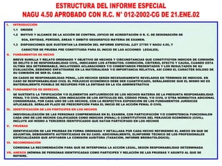 Docente Dr. Miguel Aguilar Serrano 37
37
I. INTRODUCCIÓN
1.1 ORIGEN
1.2 MOTIVO Y ALCANCE DE LA ACCIÓN DE CONTROL (OFICIO DE ACREDITACIÓN O R. C. DE DESIGNACIÓN DE
SOA, ENTIDAD, PERÍODO, ÁREAS Y ÁMBITO GEOGRÁFICO MATERIA DE EXAMEN.
1.3 DISPOSICIONES QUE SUSTENTAN LA EMISIÓN DEL INFORME ESPECIAL (LEY 27785 Y NAGU 4.50, Y
CARÁCTER DE PRUEBA PRE CONSTITUIDA PARA EL INICIO DE LAS ACCIONES LEGALES).
II. FUNDAMENTOS DE HECHO
BREVE SUMILLA Y RELATO ORDENADO Y OBJETIVO DE HECHOS Y CIRCUNSTANCIAS QUE CONSTITIÚYEN INDICIOS DE COMISIÓN
DE DELITO O DE RESPONSABILIDAD CIVIL, INDICANDO LOS ATRIBUTOS: CONDICIÓN, CRITERIO, EFECTO Y CAUSA, CUANDO ESTA
ÚLTIMA SEA DETERMINABLE, INCLUYENDO ACLARACIONES Y/O COMENTARIOS PRESENTADOS Y LOS RESULTADOS DE SU
EVALUACIÓN, DEBIENDO ENFATISARSE EN LA MATERIALIDAD Y/O IMPORTANCIA RELATIVA, ASÍ COMO EL CARÁCTÉR DOLOSO DE
SU COMISIÓN DE SER EL CASO.
EN CASOS DE RESPONSABILIDAD PENAL, LOS HECHOS SERÁN NECESARIAMENTE REVELADOS EN TÉRMINOS DE INDICIOS. EN
CASO DE RESPONSABILIDAD CIVIL EL PERJUICIO ECONÓMICO DEBE SER CUANTIFICADO, SEÑALÁNDOSE QUE EL MISMO NO ES
MATERIALMENTE POSIBLE DE RECUPERO POR LA ENTIDAD EN LA VÍA ADMINISTRATIVA
III. FUNDAMENTOS DE DERECHO.
SE SUSTENTA LA TIPIFICACIÓN Y/O ELEMENTOS ANTIJURÍDICOS DE LOS HECHOS MATERIA DE LA PRESUNTA RESPONSABILIDAD
PENAL Y/O CIVIL INCURRIDA, CON INDICACIÓN DE LOS ÁRTÍCULOS DEL CÓDIGO PENAL Y/O CIVIL U OTRA NORMATIVA ADICIONAL
CONSIDERADA, POR CADA UNO DE LOS HECHOS, CON LA RESPECTIVA EXPOSICIÓN DE LOS FUNDAMENTOS JURÍDICOS
APLICABLES. SEÑALAR PLAZO DE PRESCRIPCIÓN PARA EL INICIO DE LA ACCIÓN PENAL O CIVIL
IV. IDENTIFICACIÓN DE LOS PÁRTICIPES EN LOS HECHOS
INDIVIDUALIZACIÓN DE LAS PERSONAS COMPRENDIDAS EN EL EXAMEN, CON PARTICIPACIÓN Y/O COMPETENCIA FUNCIONALEN
CADA UNO DE LOS HECHOS CALIFICADOS COMO INDICIOS (PENAL) O CONSTITUTIVOS DEL PERJUICIO ECONÓMICO (CIVIL).
INCLUYE ASÍ MISMO A TERCEROS IDENTIFICADOS QUE HAYAN PARTICIPADO EN LOS HECHOS
V. PRUEBAS
IDENTIFICACIÓN DE LAS PRUEBAS EN FORMA ORDENADA Y DETALLADA POR CADA HECHO REFIRIENDO EL ANEXO EN QUE SE
ADJUNTAN, DEBIDAMENTE AUTENTICADAS EN SU CASO. ADICIONALMENTE, ELINFORME TÉCNICO DE LOS PROFESIONALES
ESPECIALIZADOS QUE APOYARON LA COMISIÓN AUDITORA (TASACIÓN, INFORME BROMATOLÓGICO).
VI. RECOMENDACIÓN
CONSIGNA LA RECOMENDACIÓN PARA QUE SE INTERPONGA LA ACCIÓN LEGAL, SEGÚN RESPONSABILIDAD DETERMINADA
VII. ANEXOS (NÓMINA DE PERSONAS IDENTIFICADAS COMO PARTICIPES Y RELACIÓN DE LAS PRUEBAS Y ASUNTO AL QUE SE
REFIERE.
 