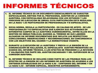 Docente Dr. Miguel Aguilar Serrano 38
1. EL INFORME TÉCNICO ES UN DOCUMENTO ESENCIALMENTE DE CARÁCTER
ESPECIALIZADO, EMITIDO POR EL PROFESIONAL AUDITOR DE LA COMISIÓN
AUDITORA, CON ESPECIALIDAD RELACIONADA CON LOS ESTUDIOS Y LOS
PROCESOS DE EJECUCIÓN DE OBRAS; CUYA PARTICIPACIÓN ESTÁ REGULADA
EN LA NAGU 1.50 PARTICIPACIÓN DE PROFESIONALES Y/O ESPECIALISTAS.
2. DICHA NORMA, REGULA LA PARTICIPACIÓN - EN CALIDAD DE APOYO - DE LOS
PROFESIONALES Y/O ESPECIALISTAS QUE EJERCEN SUS ACTIVIDADES EN
DIFERENTES CAMPOS DE LA AUDITORÍA GUBERNAMENTAL, ENTRE ELLOS EN LA
GESTIÓN DE OBRAS PÚBLICAS; QUIENES AL TÉRMINO DE SUS LABORES
ALCANZAN UN INFORME DOCUMENTADO QUE INCLUYA LAS RESPECTIVAS
CONCLUSIONES, OBSERVACIONES Y RECOMENDACIONES, EN CONCORDANCIA
CON LOS OBJETIVOS DEL EXAMEN Y LA NORMATIVIDAD VIGENTE.
3. DURANTE LA EJECUCIÓN DE LA AUDITORIA Y PREVIA A LA EMISIÓN DE LA
COMUNICACIÓN DE HALLAZGOS, EL ESPECIALISTA AUDITOR PRESENTARÁ UN
AVANCE DEL INFORME TÉCNICO, A LOS EFECTOS DE PROCEDER A LA REVISIÓN
Y VALIDACIÓN POR PARTE DEL AUDITOR ENCARGADO Y DEL SUPERVISOR DE LA
COMISIÓN AUDITORA.
4.
EL INFORME TÉCNICO SE INCLUIRÁ COMO PARTE DE LAS PRUEBAS PARA LOS
EFECTOS DE LA EMISIÓN DE LOS INFORMES DE AUDITORÍA DE ACUERDO A LOS
CRITERIOS ESTABLECIDOS EN LA NAGU 4.40 – CONTENIDO DEL INFORME Y EN
LA NAGU 4.50 – INFORME ESPECIAL, DESCRITOS ANTERIORMENTE.
 
