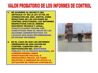 1. DE ACUERDO AL INCISO F) DEL
ARTÍCULO 15° DE LA LEY 27785, ES
ATRIBUCIÓN DEL SNC, EMITIR, COMO
RESULTADO DE LAS ACCIONES DE
CONTROL EFECTUADAS, LOS INFORMES
RESPECTIVOS CON EL DEBIDO
SUSTENTO TÉCNICO Y LEGAL,
CONSTITUYENDO PRUEBA PRE-
CONSTITUIDA PARA EL INICIO DE LAS
ACCIONES ADMINISTRATIVAS Y/O
LEGALES QUE SEAN RECOMENDADAS
EN DICHOS INFORMES.
2. EN EL CASO DE QUE LOS INFORMES
GENERADOS DE UNA ACCIÓN DE
CONTROL CUENTEN CON LA
PARTICIPACIÓN DEL MINISTERIO
PÚBLICO Y/O LA POLICÍA NACIONAL, NO
CORRESPONDERÁ ABRIR
INVESTIGACIÓN POLICIAL O
INDAGATORIA PREVIA, ASÍ COMO
SOLICITAR U ORDENAR DE OFICIO LA
ACTUACIÓN DE PERICIAS CONTABLES.
 