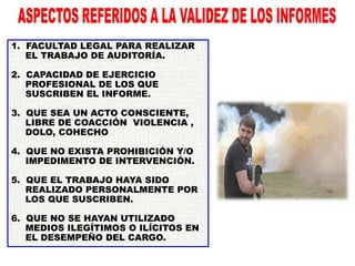 1. FACULTAD LEGAL PARA REALIZAR
EL TRABAJO DE AUDITORÍA.
2. CAPACIDAD DE EJERCICIO
PROFESIONAL DE LOS QUE
SUSCRIBEN EL INFORME.
3. QUE SEA UN ACTO CONSCIENTE,
LIBRE DE COACCIÓN VIOLENCIA ,
DOLO, COHECHO
4. QUE NO EXISTA PROHIBICIÓN Y/O
IMPEDIMENTO DE INTERVENCIÓN.
5. QUE EL TRABAJO HAYA SIDO
REALIZADO PERSONALMENTE POR
LOS QUE SUSCRIBEN.
6. QUE NO SE HAYAN UTILIZADO
MEDIOS ILEGÍTIMOS O ILÍCITOS EN
EL DESEMPEÑO DEL CARGO.
 