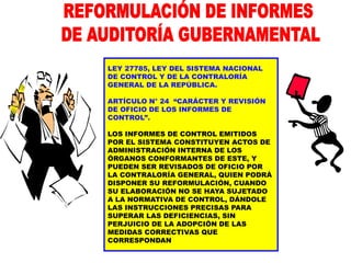 LEY 27785, LEY DEL SISTEMA NACIONAL
DE CONTROL Y DE LA CONTRALORÍA
GENERAL DE LA REPÚBLICA.
ARTÍCULO N° 24 “CARÁCTER Y REVISIÓN
DE OFICIO DE LOS INFORMES DE
CONTROL”.
LOS INFORMES DE CONTROL EMITIDOS
POR EL SISTEMA CONSTITUYEN ACTOS DE
ADMINISTRACIÓN INTERNA DE LOS
ÓRGANOS CONFORMANTES DE ESTE, Y
PUEDEN SER REVISADOS DE OFICIO POR
LA CONTRALORÍA GENERAL, QUIEN PODRÁ
DISPONER SU REFORMULACIÓN, CUANDO
SU ELABORACIÓN NO SE HAYA SUJETADO
A LA NORMATIVA DE CONTROL, DÁNDOLE
LAS INSTRUCCIONES PRECISAS PARA
SUPERAR LAS DEFICIENCIAS, SIN
PERJUICIO DE LA ADOPCIÓN DE LAS
MEDIDAS CORRECTIVAS QUE
CORRESPONDAN
 