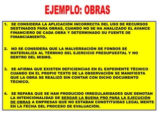 1. SE CONSIDERA LA APLICACIÓN INCORRECTA DEL USO DE RECURSOS
DESTINADOS PARA OBRAS, CUANDO NO SE HA ANALIZADO EL AVANCE
FINANCIERO DE CADA OBRA Y DETERMINADO SU FUENTE DE
FINANCIAMIENTO.
2. NO SE CONSIDERA QUE LA MALVERSACIÓN DE FONDOS SE
MATERIALIZA AL TÉRMINO DEL EJERCICIO PRESUPUESTAL Y NO
DENTRO DEL MISMO.
3. SE AFIRMA QUE EXISTEN DEFICIENCIAS EN EL EXPEDIENTE TÉCNICO
CUANDO EN EL PROPIO TEXTO DE LA OBSERVACIÓN SE MANIFIESTA
QUE LA OBRA SE REALIZÓ SIN CONTAR CON DICHO DOCUMENTO
TÉCNICO.
4. SE REPARA QUE SE HAN PRODUCIDO IRREGULARIDADES QUE DENOTAN
LA INTENCIONALIDAD DE SESGAR LA BUENA PRO PARA LA EJECUCIÓN
DE OBRAS A EMPRESAS QUE NO ESTABAN CONSTITUIDAS LEGAL MENTE
EN LA FECHA DEL PROCESO DE EVALUACIÓN.
 
