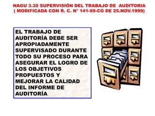 EL TRABAJO DE
AUDITORÍA DEBE SER
APROPIADAMENTE
SUPERVISADO DURANTE
TODO SU PROCESO PARA
ASEGURAR EL LOGRO DE
LOS OBJETIVOS
PROPUESTOS Y
MEJORAR LA CALIDAD
DEL INFORME DE
AUDITORÍA
NAGU 3.30 SUPERVISIÓN DEL TRABAJO DE AUDITORIA
( MODIFICADA CON R. C. N° 141-99-CG DE 25.NOV.1999)
 