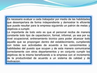 Es necesario evaluar a cada trabajador por medio de las habilidades
que desempeñara de forma independiente y demostrar lo eficiente
que puede resultar para la empresa siguiendo un patrón de metas y
objetivos a cumplir.
Lo importante de todo esto es que el personal reciba de manera
constante todo tipo de capacitación, formal, informal, ya sea por su
nivel ocupacional, entrenamiento técnico para poder alcanzar todo
aquello que se propongan dentro del establecimiento, cumpliendo
con todas sus actividades de acuerdo a los conocimientos y
habilidades del puesto que ocupan y de esta manera comunicarse
correctamente con otros departamentos y en conjunto cumplir los
objetivos de la misma beneficiando a la empresa con el incremento
de la productividad de acuerdo a un sistema de calidad y de
motivación.
 