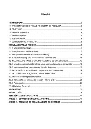 SUMÁRIO
1 INTRODUÇÃO .................................................................................................................3
1.1 APRESENTAÇÃO DO TEMA E PROBLEMA DE PESQUISA.......................................3
1.2 OBJETIVOS...................................................................................................................4
1.2.1 Objetivo específico......................................................................................................4
1.2.2 Objetivos gerais ..........................................................................................................4
1.3 JUSTIFICATIVA.............................................................................................................5
1.4 ESTRUTURA DO TRABALHO ......................................................................................5
2 FUNDAMENTAÇÃO TEÓRICA .......................................................................................7
2.1 O NEUROMARKETING.................................................................................................7
2.1.1 Surgimento do neuromarketing...................................................................................7
2.1.2 Os primeiros estudos sobre neuromarketing ............................................................10
2.1.3 Neuromarketing: uma tendência cada vez mais forte ..............................................10
2.2 NEUROMARKETING E O COMPORTAMENTO DO CONSUMIDOR........................13
2.2.1 Uma breve conceituação teórica sobre o comportamento do consumidor ..............13
2.2.2 Neuromarketing e o processo de decisão de compra..............................................15
2.2.3 A neurociência e a análise do comportamento do consumidor.................................16
2.3 MÉTODOS E APLICAÇÕES DO NEUROMARKETING..............................................20
2.3.1 Ressonância magnética funcional ............................................................................22
2.3.2 Tomografia por emissão de pósitron – PET e SPET ...............................................25
2.3.3 Face-reading............................................................................................................26
2.3.5 Marketing Sensorial ..................................................................................................31
3 DISCUSSÃO ..................................................................................................................35
4 CONCLUSÃO.................................................................................................................39
REFERÊNCIAS BIBLIOGRÁFICAS .................................................................................41
ANEXO 1 – ESTUDOS DE NEUROMARKETING ............................................................47
ANEXO 2 – TÉCNICAS DE ESCANEAMENTO DO CÉREBRO ......................................49
 