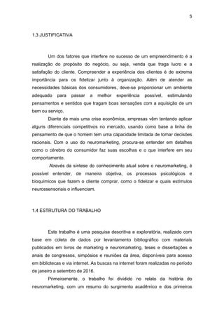 5
1.3 JUSTIFICATIVA
Um dos fatores que interfere no sucesso de um empreendimento é a
realização do propósito do negócio, ou seja, venda que traga lucro e a
satisfação do cliente. Compreender a experiência dos clientes é de extrema
importância para os fidelizar junto à organização. Além de atender as
necessidades básicas dos consumidores, deve-se proporcionar um ambiente
adequado para passar a melhor experiência possível, estimulando
pensamentos e sentidos que tragam boas sensações com a aquisição de um
bem ou serviço.
Diante de mais uma crise econômica, empresas vêm tentando aplicar
alguns diferenciais competitivos no mercado, usando como base a linha de
pensamento de que o homem tem uma capacidade limitada de tomar decisões
racionais. Com o uso do neuromarketing, procura-se entender em detalhes
como o cérebro do consumidor faz suas escolhas e o que interfere em seu
comportamento.
Através da síntese do conhecimento atual sobre o neuromarketing, é
possível entender, de maneira objetiva, os processos psicológicos e
bioquímicos que fazem o cliente comprar, como o fidelizar e quais estímulos
neurossensoriais o influenciam.
1.4 ESTRUTURA DO TRABALHO
Este trabalho é uma pesquisa descritiva e exploratória, realizado com
base em coleta de dados por levantamento bibliográfico com materiais
publicados em livros de marketing e neuromarketing, teses e dissertações e
anais de congressos, simpósios e reuniões da área, disponíveis para acesso
em bibliotecas e via internet. As buscas na internet foram realizadas no período
de janeiro a setembro de 2016.
Primeiramente, o trabalho foi dividido no relato da história do
neuromarketing, com um resumo do surgimento acadêmico e dos primeiros
 