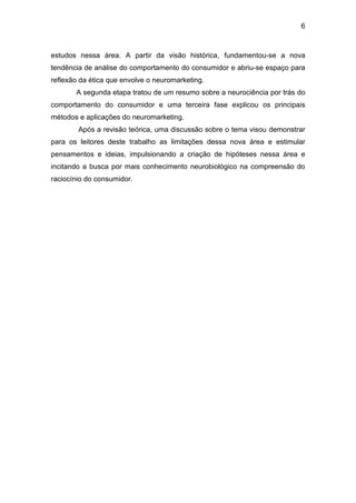 6
estudos nessa área. A partir da visão histórica, fundamentou-se a nova
tendência de análise do comportamento do consumidor e abriu-se espaço para
reflexão da ética que envolve o neuromarketing.
A segunda etapa tratou de um resumo sobre a neurociência por trás do
comportamento do consumidor e uma terceira fase explicou os principais
métodos e aplicações do neuromarketing.
Após a revisão teórica, uma discussão sobre o tema visou demonstrar
para os leitores deste trabalho as limitações dessa nova área e estimular
pensamentos e ideias, impulsionando a criação de hipóteses nessa área e
incitando a busca por mais conhecimento neurobiológico na compreensão do
raciocínio do consumidor.
 
