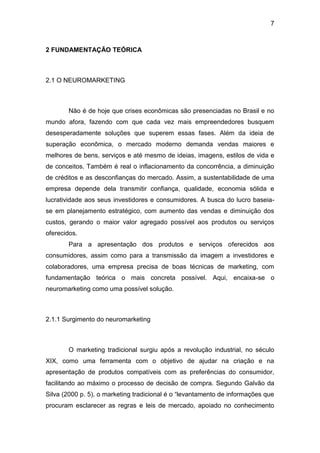 7
2 FUNDAMENTAÇÃO TEÓRICA
2.1 O NEUROMARKETING
Não é de hoje que crises econômicas são presenciadas no Brasil e no
mundo afora, fazendo com que cada vez mais empreendedores busquem
desesperadamente soluções que superem essas fases. Além da ideia de
superação econômica, o mercado moderno demanda vendas maiores e
melhores de bens, serviços e até mesmo de ideias, imagens, estilos de vida e
de conceitos. Também é real o inflacionamento da concorrência, a diminuição
de créditos e as desconfianças do mercado. Assim, a sustentabilidade de uma
empresa depende dela transmitir confiança, qualidade, economia sólida e
lucratividade aos seus investidores e consumidores. A busca do lucro baseia-
se em planejamento estratégico, com aumento das vendas e diminuição dos
custos, gerando o maior valor agregado possível aos produtos ou serviços
oferecidos.
Para a apresentação dos produtos e serviços oferecidos aos
consumidores, assim como para a transmissão da imagem a investidores e
colaboradores, uma empresa precisa de boas técnicas de marketing, com
fundamentação teórica o mais concreta possível. Aqui, encaixa-se o
neuromarketing como uma possível solução.
2.1.1 Surgimento do neuromarketing
O marketing tradicional surgiu após a revolução industrial, no século
XIX, como uma ferramenta com o objetivo de ajudar na criação e na
apresentação de produtos compatíveis com as preferências do consumidor,
facilitando ao máximo o processo de decisão de compra. Segundo Galvão da
Silva (2000 p. 5), o marketing tradicional é o “levantamento de informações que
procuram esclarecer as regras e leis de mercado, apoiado no conhecimento
 