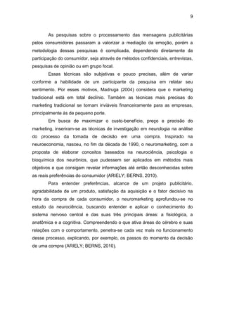 9
As pesquisas sobre o processamento das mensagens publicitárias
pelos consumidores passaram a valorizar a mediação da emoção, porém a
metodologia dessas pesquisas é complicada, dependendo diretamente da
participação do consumidor, seja através de métodos confidenciais, entrevistas,
pesquisas de opinião ou em grupo focal.
Essas técnicas são subjetivas e pouco precisas, além de variar
conforme a habilidade de um participante da pesquisa em relatar seu
sentimento. Por esses motivos, Madruga (2004) considera que o marketing
tradicional está em total declínio. Também as técnicas mais precisas do
marketing tradicional se tornam inviáveis financeiramente para as empresas,
principalmente às de pequeno porte.
Em busca de maximizar o custo-benefício, preço e precisão do
marketing, inseriram-se as técnicas de investigação em neurologia na análise
do processo da tomada de decisão em uma compra. Inspirado na
neuroeconomia, nasceu, no fim da década de 1990, o neuromarketing, com a
proposta de elaborar conceitos baseados na neurociência, psicologia e
bioquímica dos neurônios, que pudessem ser aplicados em métodos mais
objetivos e que consigam revelar informações até então desconhecidas sobre
as reais preferências do consumidor (ARIELY; BERNS, 2010).
Para entender preferências, alcance de um projeto publicitário,
agradabilidade de um produto, satisfação da aquisição e o fator decisivo na
hora da compra de cada consumidor, o neuromarketing aprofundou-se no
estudo da neurociência, buscando entender e aplicar o conhecimento do
sistema nervoso central e das suas três principais áreas: a fisiológica, a
anatômica e a cognitiva. Compreendendo o que ativa áreas do cérebro e suas
relações com o comportamento, penetra-se cada vez mais no funcionamento
desse processo, explicando, por exemplo, os passos do momento da decisão
de uma compra (ARIELY; BERNS, 2010).
 