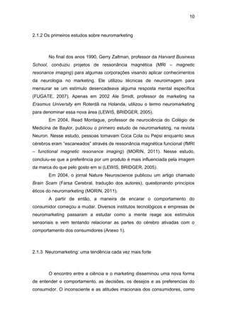 10
2.1.2 Os primeiros estudos sobre neuromarketing
No final dos anos 1990, Gerry Zaltman, professor da Harvard Business
School, conduziu projetos de ressonância magnética (MRI – magnetic
resonance imaging) para algumas corporações visando aplicar conhecimentos
da neurologia no marketing. Ele utilizou técnicas de neuroimagem para
mensurar se um estímulo desencadeava alguma resposta mental específica
(FUGATE, 2007). Apenas em 2002 Ale Smidt, professor de marketing na
Erasmus University em Roterdã na Holanda, utilizou o termo neuromarketing
para denominar essa nova área (LEWIS, BRIDGER, 2005).
Em 2004, Read Montague, professor de neurociência do Colégio de
Medicina de Baylor, publicou o primeiro estudo de neuromarketing, na revista
Neuron. Nesse estudo, pessoas tomavam Coca Cola ou Pepsi enquanto seus
cérebros eram “escaneados” através de ressonância magnética funcional (fMRI
– functional magnetic resonance imaging) (MORIN, 2011). Nesse estudo,
concluiu-se que a preferência por um produto é mais influenciada pela imagem
da marca do que pelo gosto em si (LEWIS, BRIDGER, 2005).
Em 2004, o jornal Nature Neuroscience publicou um artigo chamado
Brain Scam (Farsa Cerebral, tradução dos autores), questionando princípios
éticos do neuromarketing (MORIN, 2011).
A partir de então, a maneira de encarar o comportamento do
consumidor começou a mudar. Diversos institutos tecnológicos e empresas de
neuromarketing passaram a estudar como a mente reage aos estímulos
sensoriais e vem tentando relacionar as partes do cérebro ativadas com o
comportamento dos consumidores (Anexo 1).
2.1.3 Neuromarketing: uma tendência cada vez mais forte
O encontro entre a ciência e o marketing disseminou uma nova forma
de entender o comportamento, as decisões, os desejos e as preferencias do
consumidor. O inconsciente e as atitudes irracionais dos consumidores, como
 