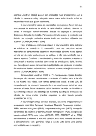 11
apontou Lindstrom (2009), podem ser analisados mais precisamente com a
ciência do neuromarketing, atingindo assim maior entendimento sobre as
influências ocultas que guiam o consumo.
O neuromarketing baseia-se nas reações cerebrais que fazem com que
uma pessoa se atraia ou se afaste de determinados produtos, pessoas ou
ideias. A interação homem-ambiente, através da captação e percepção,
direciona a tomada de decisão. Para cada estímulo gerado, o resultado será
distinto, por exemplo, estímulos visuais trarão um resultado diferente dos
auditivos (SOUZA; MORAES, 2014).
Hoje, analistas de marketing utilizam o neuromarketing para melhorar
as métricas de preferência do consumidor, pois em pesquisas verbais
tradicionais os consumidores podem ser influenciados por uma marca apenas
por ela ser de maior conhecimento do público, e não pela satisfação que a
mesma repassa. Com isso, o neuromarketing mostra às empresas a reação do
consumidor a diversos estímulos como cores de embalagens, sons, cheiros,
etc., fazendo com que as campanhas de publicidade e as ofertas de prestações
de serviços se tornem mais eficazes, centradas em respostas já estudadas do
cérebro (SOUZA; MORAES, 2014).
Como destaca Lindstrom (2009, p.171) “a maioria das nossas decisões
de compra não são nem remotamente conscientes. O cérebro toma a decisão
e, na maioria das vezes, nem temos consciência disso”. Sendo 90% do
comportamento de consumo inconsciente e os experimentos cerebrais cada
vez mais eficazes, faz-se necessário deixar de confiar na sorte, na coincidência
ou no feeling ao traçar uma estratégia de marketing e partir para a utilização da
ciência, tal como muitas grandes empresas já vêm tirando proveito
(LINDSTROM, 2009).
A neuroimagem utiliza diversas técnicas, tais como imageamento por
ressonância magnética funcional (functional Magnetic Resonance Imaging -
fMRI), eletroencefalograma (EEG), magnetoencefalograma (MEG), tomografia
por emissão de pósitrons (Positron Emission Tomography - PET), topografia de
estado estável (TEE) entre outras (MOORE, 2005; CAMERER et al, 2004),
para conhecer e entender a estrutura cerebral. Essa nova maneira de analisar
o comportamento vem ganhando força e sendo vista como uma grande
oportunidade para o marketing.
 