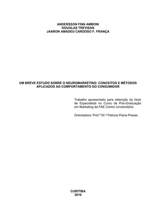 ANDERSSON FINN AMBONI
DOUGLAS TREVISAN
JAARON AMADEU CARDOSO F. FRANÇA
UM BREVE ESTUDO SOBRE O NEUROMARKETING: CONCEITOS E MÉTODOS
APLICADOS AO COMPORTAMENTO DO CONSUMIDOR
Trabalho apresentado para obtenção do título
de Especialista no Curso de Pós-Graduação
em Marketing da FAE Centro Universitário.
Orientadora: Prof.ª Dr.ª Patricia Piana Presas
CURITIBA
2016
 