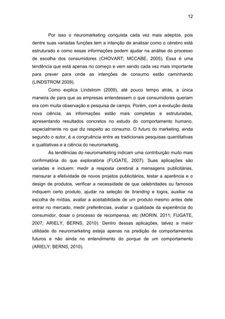 12
Por isso o neuromarketing conquista cada vez mais adeptos, pois
dentre suas variadas funções tem a intenção de analisar como o cérebro está
estruturado e como essas informações podem ajudar na análise do processo
de escolha dos consumidores (CHOVART; MCCABE, 2005). Essa é uma
tendência que está apenas no começo e vem sendo cada vez mais importante
para prever para onde as intenções de consumo estão caminhando
(LINDSTROM 2009).
Como explica Lindstrom (2009), até pouco tempo atrás, a única
maneira de para que as empresas entendessem o que consumidores queriam
era com muita observação e pesquisa de campo. Porém, com a evolução desta
nova ciência, as informações estão mais completas e estruturadas,
apresentando resultados concretos no estudo do comportamento humano,
especialmente no que diz respeito ao consumo. O futuro do marketing, ainda
segundo o autor, é a congruência entre as tradicionais pesquisas quantitativas
e qualitativas e a ciência do neuromarketig.
As tendências do neuromarketing indicam uma contribuição muito mais
confirmatória do que exploratória (FUGATE, 2007). Suas aplicações são
variadas e incluem: medir a resposta cerebral a mensagens publicitárias,
mensurar a efetividade de novos projetos publicitários, testar a aparência e o
design de produtos, verificar a necessidade de que celebridades ou famosos
indiquem certo produto, ajudar na seleção de branding e logos, auxiliar na
escolha de mídias, avaliar a aceitabilidade de um produto mesmo antes dele
entrar no mercado, medir preferências, avaliar a qualidade da experiência do
consumidor, dosar o processo de recompensa, etc (MORIN, 2011; FUGATE,
2007; ARIELY, BERNS, 2010). Dentro dessas aplicações, talvez a maior
utilidade do neuromarketing esteja apenas na predição de comportamentos
futuros e não ainda no entendimento do porque de um comportamento
(ARIELY; BERNS, 2010).
 
