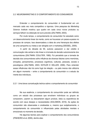 13
2.2 NEUROMARKETING E O COMPORTAMENTO DO CONSUMIDOR
Entender o comportamento do consumidor é fundamental em um
mercado cada vez mais competitivo e rigoroso. Uma pesquisa da Marketing
Science Institute mostrou que quatro em cada cinco novos produtos ou
serviços falham na obtenção do lucro previsto (ZALTMAN, 2003).
Por muito tempo, o comportamento do consumidor foi estudado como
um desenvolvimento linear da mente, como se houvesse um passo-a-passo no
processo de compra. Isso desencadeou a ideia de uma hierarquia dos efeitos
de uma campanha ou metas a ser atingida com o marketing (DESSEL, 2005).
A partir da década de 90, autores passaram a dar crédito à
comunicação não-verbal e não linear e à tomada de decisão subconsciente dos
consumidores (ZALTMAN; COULTER, 1995). Foi percebido que a tomada de
decisão dos consumidores sofre influência de diversos fatores como memórias,
emoções, pensamentos, processos cognitivos, culturais, pessoais, sociais e
psicológicos (ZALTMAN, 2003; KOTLER E KELLER, 2006). Para entender
essas influências não há como fugir da relação – ou pelo menos não utilizá-la
em algum momento – entre o comportamento do consumidor e o estudo da
mente dos indivíduos.
2.2.1 Uma breve conceituação teórica sobre o comportamento do consumidor
Na sua essência, o comportamento do consumidor pode ser definido
como um estudo dos processos que envolvem indivíduos ou grupos ao
comprarem, usarem ou descartarem algum produto, ideia ou experiência de
acordo com seus desejos e necessidades (SOLOMON, 2016). As ações do
consumidor são observadas e analisadas e, mesmo que subjetivamente, o
comportamento do consumidor é influenciado pelas atividades mentais e
emocionais no momento da decisão.
Há algumas teorias para explicar o comportamento dos consumidores
(PINHEIRO et al, 2006), dentre elas:
 