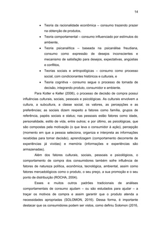 14
 Teoria da racionalidade econômica – consumo trazendo prazer
na obtenção de produtos,
 Teoria comportamental – consumo influenciado por estímulos do
ambiente,
 Teoria psicanalítica – baseada na psicanálise freudiana,
consumo como expressão de desejos inconscientes e
mecanismo de satisfação para desejos, expectativas, angústias
e conflitos,
 Teorias sociais e antropológicas – consumo como processo
social, com condicionantes históricos e culturais, e
 Teoria cognitiva - consumo segue o processo de tomada de
decisão, integrando produto, consumidor e ambiente.
Para Kotler e Keller (2006), o processo de decisão de compra possui
influências culturais, sociais, pessoais e psicológicas. As culturais envolvem a
cultura, a subcultura, a classe social, os valores, as percepções e as
preferências; as sociais dizem respeito a fatores como família, grupos de
referência, papéis sociais e status; nas pessoais estão fatores como idade,
personalidade, estilo de vida, entre outros; e por último, as psicológicas, que
são compostas pela motivação (o que leva o consumidor à ação), percepção
(momento em que a pessoa seleciona, organiza e interpreta as informações
recebidas para tomar decisão), aprendizagem (comportamento decorrente de
experiências já vividas) e memória (informações e experiências são
armazenadas).
Além dos fatores culturais, sociais, pessoais e psicológicos, o
comportamento de compra dos consumidores também sofre influência de
fatores de natureza política, econômica, tecnológica, ambiental, assim como
fatores mercadológicos como o produto, o seu preço, a sua promoção e o seu
ponto de distribuição (ROCHA, 2004).
Esses e muitos outros padrões tradicionais de análises
comportamentais de consumo ajudam – ou são estudados para ajudar – a
traçar os motivos de compra e assim garantir que o produto atenda a
necessidades apropriadas (SOLOMON, 2016). Dessa forma, é importante
destacar que os consumidores podem ser vistos, como definiu Solomon (2016,
 