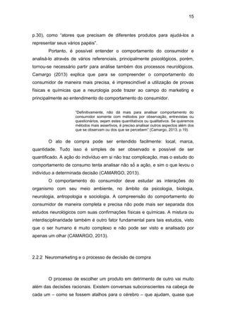 15
p.30), como “atores que precisam de diferentes produtos para ajudá-los a
representar seus vários papéis”.
Portanto, é possível entender o comportamento do consumidor e
analisá-lo através de vários referenciais, principalmente psicológicos, porém,
tornou-se necessário partir para análise também dos processos neurológicos.
Camargo (2013) explica que para se compreender o comportamento do
consumidor de maneira mais precisa, é imprescindível a utilização de provas
físicas e químicas que a neurologia pode trazer ao campo do marketing e
principalmente ao entendimento do comportamento do consumidor.
“Definitivamente, não dá mais para analisar comportamento do
consumidor somente com métodos por observação, entrevistas ou
questionários, sejam estes quantitativos ou qualitativos. Se queremos
métodos mais assertivos, é preciso analisar outros aspectos além dos
que se observam ou dos que se percebem” (Camargo, 2013, p.19).
O ato de compra pode ser entendido facilmente: local, marca,
quantidade. Tudo isso é simples de ser observado e possível de ser
quantificado. A ação do indivíduo em si não traz complicação, mas o estudo do
comportamento de consumo tenta analisar não só́ a ação, e sim o que levou o
indivíduo a determinada decisão (CAMARGO, 2013).
O comportamento do consumidor deve estudar as interações do
organismo com seu meio ambiente, no âmbito da psicologia, biologia,
neurologia, antropologia e sociologia. A compreensão do comportamento do
consumidor de maneira completa e precisa não pode mais ser separada dos
estudos neurológicos com suas confirmações físicas e químicas. A mistura ou
interdisciplinaridade também é outro fator fundamental para tais estudos, visto
que o ser humano é muito complexo e não pode ser visto e analisado por
apenas um olhar (CAMARGO, 2013).
2.2.2 Neuromarketing e o processo de decisão de compra
O processo de escolher um produto em detrimento de outro vai muito
além das decisões racionais. Existem conversas subconscientes na cabeça de
cada um – como se fossem atalhos para o cérebro – que ajudam, quase que
 