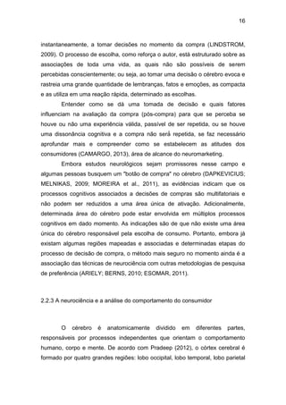 16
instantaneamente, a tomar decisões no momento da compra (LINDSTROM,
2009). O processo de escolha, como reforça o autor, está estruturado sobre as
associações de toda uma vida, as quais não são possíveis de serem
percebidas conscientemente; ou seja, ao tomar uma decisão o cérebro evoca e
rastreia uma grande quantidade de lembranças, fatos e emoções, as compacta
e as utiliza em uma reação rápida, determinado as escolhas.
Entender como se dá uma tomada de decisão e quais fatores
influenciam na avaliação da compra (pós-compra) para que se perceba se
houve ou não uma experiência válida, passível de ser repetida, ou se houve
uma dissonância cognitiva e a compra não será́ repetida, se faz necessário
aprofundar mais e compreender como se estabelecem as atitudes dos
consumidores (CAMARGO, 2013), área de alcance do neuromarketing.
Embora estudos neurológicos sejam promissores nesse campo e
algumas pessoas busquem um "botão de compra" no cérebro (DAPKEVICIUS;
MELNIKAS, 2009; MOREIRA et al., 2011), as evidências indicam que os
processos cognitivos associados a decisões de compras são multifatoriais e
não podem ser reduzidos a uma área única de ativação. Adicionalmente,
determinada área do cérebro pode estar envolvida em múltiplos processos
cognitivos em dado momento. As indicações são de que não existe uma área
única do cérebro responsável pela escolha de consumo. Portanto, embora já
existam algumas regiões mapeadas e associadas e determinadas etapas do
processo de decisão de compra, o método mais seguro no momento ainda é a
associação das técnicas de neurociência com outras metodologias de pesquisa
de preferência (ARIELY; BERNS, 2010; ESOMAR, 2011).
2.2.3 A neurociência e a análise do comportamento do consumidor
O cérebro é anatomicamente dividido em diferentes partes,
responsáveis por processos independentes que orientam o comportamento
humano, corpo e mente. De acordo com Pradeep (2012), o córtex cerebral é
formado por quatro grandes regiões: lobo occipital, lobo temporal, lobo parietal
 