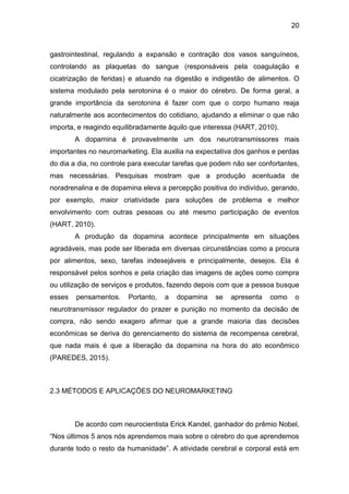 20
gastrointestinal, regulando a expansão e contração dos vasos sanguíneos,
controlando as plaquetas do sangue (responsáveis pela coagulação e
cicatrização de feridas) e atuando na digestão e indigestão de alimentos. O
sistema modulado pela serotonina é o maior do cérebro. De forma geral, a
grande importância da serotonina é fazer com que o corpo humano reaja
naturalmente aos acontecimentos do cotidiano, ajudando a eliminar o que não
importa, e reagindo equilibradamente àquilo que interessa (HART, 2010).
A dopamina é provavelmente um dos neurotransmissores mais
importantes no neuromarketing. Ela auxilia na expectativa dos ganhos e perdas
do dia a dia, no controle para executar tarefas que podem não ser confortantes,
mas necessárias. Pesquisas mostram que a produção acentuada de
noradrenalina e de dopamina eleva a percepção positiva do indivíduo, gerando,
por exemplo, maior criatividade para soluções de problema e melhor
envolvimento com outras pessoas ou até mesmo participação de eventos
(HART, 2010).
A produção da dopamina acontece principalmente em situações
agradáveis, mas pode ser liberada em diversas circunstâncias como a procura
por alimentos, sexo, tarefas indesejáveis e principalmente, desejos. Ela é
responsável pelos sonhos e pela criação das imagens de ações como compra
ou utilização de serviços e produtos, fazendo depois com que a pessoa busque
esses pensamentos. Portanto, a dopamina se apresenta como o
neurotransmissor regulador do prazer e punição no momento da decisão de
compra, não sendo exagero afirmar que a grande maioria das decisões
econômicas se deriva do gerenciamento do sistema de recompensa cerebral,
que nada mais é que a liberação da dopamina na hora do ato econômico
(PAREDES, 2015).
2.3 MÉTODOS E APLICAÇÕES DO NEUROMARKETING
De acordo com neurocientista Erick Kandel, ganhador do prêmio Nobel,
“Nos últimos 5 anos nós aprendemos mais sobre o cérebro do que aprendemos
durante todo o resto da humanidade”. A atividade cerebral e corporal está em
 