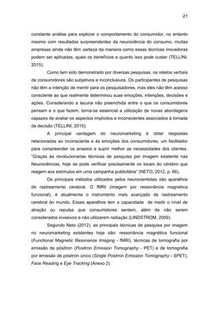 21
constante análise para explorar o comportamento do consumidor, no entanto
mesmo com resultados surpreendentes da neurociência do consumo, muitas
empresas ainda não têm certeza da maneira como essas técnicas inovadoras
podem ser aplicadas, quais os benefícios e quanto isso pode custar (TELLINI,
2015).
Como tem sido demonstrado por diversas pesquisas, os relatos verbais
de consumidores são subjetivos e inconclusivos. Os participantes de pesquisas
não têm a intenção de mentir para os pesquisadores, mas eles não têm acesso
consciente ao que realmente determinou suas emoções, intenções, decisões e
ações. Considerando a lacuna não preenchida entre o que os consumidores
pensam e o que fazem, torna-se essencial a utilização de novas abordagens
capazes de avaliar os aspectos implícitos e inconscientes associados à tomada
de decisão (TELLINI, 2015).
A principal vantagem do neuromarketing é obter respostas
relacionadas ao inconsciente e às emoções dos consumidores, um facilitador
para compreender os anseios e suprir melhor as necessidades dos clientes.
“Graças às revolucionarias técnicas de pesquisa por imagem existente nas
Neurociências, hoje se pode verificar precisamente os locais do cérebro que
reagem aos estímulos em uma campanha publicitária” (NETO, 2012, p. 66).
Os principais métodos utilizados pelos neurocientistas são aparelhos
de rastreamento cerebral. O fMRI (imagem por ressonância magnética
funcional), é atualmente o instrumento mais avançado de rastreamento
cerebral do mundo. Esses aparelhos tem a capacidade de medir o nível de
atração ou repulsa que consumidores sentem, além de não serem
considerados invasivos e não utilizarem radiação (LINDSTROM, 2009).
Segundo Neto (2012), as principais técnicas de pesquisa por imagem
no neuromarketing existentes hoje são: ressonância magnética funcional
(Functional Magnetic Resonance Imaging - fMRI), técnicas de tomografia por
emissão de pósitron (Positron Emission Tomography - PET) e de tomografia
por emissão de pósitron único (Single Positron Emission Tomography - SPET),
Face Reading e Eye Tracking (Anexo 2).
 