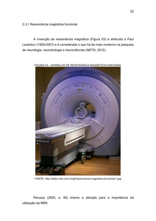 22
2.3.1 Ressonância magnética funcional
A invenção da ressonância magnética (Figura 03) é atribuída a Paul
Lauterbur (1929-2007) e é considerada o que há de mais moderno na pesquisa
de neurologia, neurobiologia e neurociências (NETO, 2012).
FIGURA 03 – APARELHO DE RESSONÂNCIA MAGNÉTICA FUNCIONAL
FONTE: http://static.hsw.com.br/gif/ressonancia-magnetica-funcional-1.jpg
Peruzzo (2005, p. 95) chama a atenção para a importância da
utilização da fMRI:
 