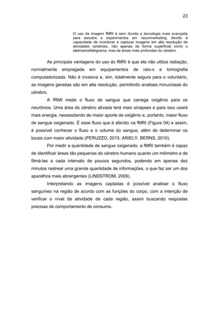 23
O uso da imagem fMRI é sem dúvida a tecnologia mais avançada
para estudos e experimentos em neuromarketing, devido à
capacidade de monitorar e capturar imagens em alta resolução de
atividades cerebrais, não apenas de forma superficial como o
eletroencefalograma, mas de áreas mais profundas do cérebro.
As principais vantagens do uso do fMRI é que ela não utiliza radiação,
normalmente empregada em equipamentos de raio-x e tomografia
computadorizada. Não é invasiva e, sim, totalmente segura para o voluntário,
as imagens geradas são em alta resolução, permitindo analises minuciosas do
cérebro.
A fRMI mede o fluxo de sangue que carrega oxigênio para os
neurônios. Uma área do cérebro ativada terá mais sinapses e para isso usará
mais energia, necessitando de maior aporte de oxigênio e, portanto, maior fluxo
de sangue oxigenado. É esse fluxo que é aferido na fMRI (Figura 04) e assim,
é possível conhecer o fluxo e o volume do sangue, além de determinar os
locais com maior atividade (PERUZZO, 2015, ARIELY, BERNS, 2010).
Por medir a quantidade de sangue oxigenado, a fMRI também é capaz
de identificar áreas tão pequenas do cérebro humano quanto um milímetro e de
filmá-las a cada intervalo de poucos segundos, podendo em apenas dez
minutos rastrear uma grande quantidade de informações, o que faz ser um dos
aparelhos mais abrangentes (LINDSTROM, 2009).
Interpretando as imagens captadas é possível analisar o fluxo
sanguíneo na região de acordo com as funções do corpo, com a intenção de
verificar o nível de atividade de cada região, assim buscando respostas
precisas de comportamento de consumo.
 