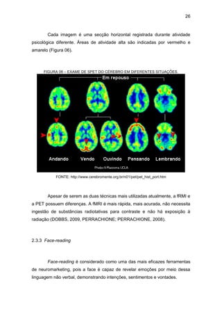 26
Cada imagem é uma secção horizontal registrada durante atividade
psicológica diferente. Áreas de atividade alta são indicadas por vermelho e
amarelo (Figura 06).
FIGURA 06 – EXAME DE SPET DO CÉREBRO EM DIFERENTES SITUAÇÕES.
FONTE: http://www.cerebromente.org.br/n01/pet/pet_hist_port.htm
Apesar de serem as duas técnicas mais utilizadas atualmente, a fRMI e
a PET possuem diferenças. A fMRI é mais rápida, mais acurada, não necessita
ingestão de substâncias radiotativas para contraste e não há exposição à
radiação (DOBBS, 2009, PERRACHIONE; PERRACHIONE, 2008).
2.3.3 Face-reading
Face-reading é considerado como uma das mais eficazes ferramentas
de neuromarketing, pois a face é capaz de revelar emoções por meio dessa
linguagem não verbal, demonstrando intenções, sentimentos e vontades.
 