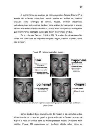 27
A melhor forma de analisar as microexpressões faciais (Figura 07) é
através de softwares específicos, sendo usadas na análise de produtos
tangíveis como catálogos de vendas, roupas, produtos eletrônicos,
eletrodomésticos entre outros, também para análise de fragrâncias e aromas
na busca do entendimento da valência, estado emocional positivo ou negativo,
que determinam a aceitação ou rejeição de um determinado produto.
De acordo com Peruzzo (2013 p. 99), “A analise de microexpressões
faciais tem como base as seguintes emoções: alegria, tristeza, surpresa, raiva,
nojo e medo”.
Figura 07 - Microexpressões faciais
FONTE: http://www.tsw.it/human-experience/face-reading-capire-le-emozioni-per-soddisfare-i-
propri-clienti/
Com a ajuda de bons equipamentos de imagem e os estímulos certos,
ótimos resultados podem ser gerados, juntamente com softwares capazes de
mapear o rosto de acordo com as microexpressões faciais. O sistema face-
tracking (Figura 08) proporciona um feedback rápido sobre como os
 