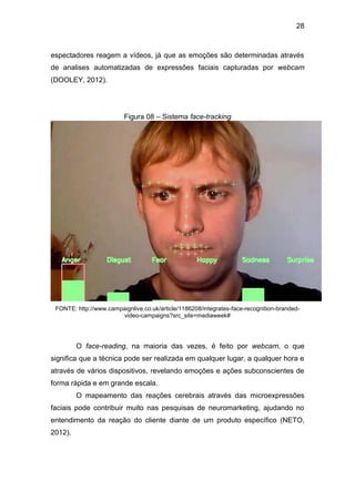 28
espectadores reagem a vídeos, já que as emoções são determinadas através
de analises automatizadas de expressões faciais capturadas por webcam
(DOOLEY, 2012).
Figura 08 – Sistema face-tracking
FONTE: http://www.campaignlive.co.uk/article/1186208/integrates-face-recognition-branded-
video-campaigns?src_site=mediaweek#
O face-reading, na maioria das vezes, é feito por webcam, o que
significa que a técnica pode ser realizada em qualquer lugar, a qualquer hora e
através de vários dispositivos, revelando emoções e ações subconscientes de
forma rápida e em grande escala.
O mapeamento das reações cerebrais através das microexpressões
faciais pode contribuir muito nas pesquisas de neuromarketing, ajudando no
entendimento da reação do cliente diante de um produto específico (NETO,
2012).
 