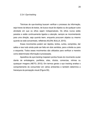 29
2.3.4 Eye-tracking
Técnicas de eye-tracking buscam verificar o processo da informação,
seja traves da leitura de textos, de busca visual de objetos ou de qualquer outra
atividade em que os olhos sejam indispensáveis. Os olhos nunca estão
parados e estão continuamente ligados a atenção, sempre se movimentando
para uma direção, seja quando leem, enquanto procuram objetos ou mesmo
quando se está concentrado, refletindo (KLEIN; BULLA, 2010).
Esses movimentos podem ser rápidos, lentos, curtos, compridos, dar
saltos e isso tudo ainda pode ser feito em dois sentidos, para a direita ou para
a esquerda. Todos esses movimentos são utilizados para verificar a maneira
como determinada informação é processada.
Aparelhos de eye-tracking mapeiam pontos focais do movimento ocular
diante de embalagens, panfletos, sites, rótulos, comercias, vitrines ou
quaisquer imagens (NETO, 2012). Em termos gerais o eye tracking analisa o
comportamento do consumidor em vários ambientes e também determina a
hierarquia da percepção visual (Figura 09).
 