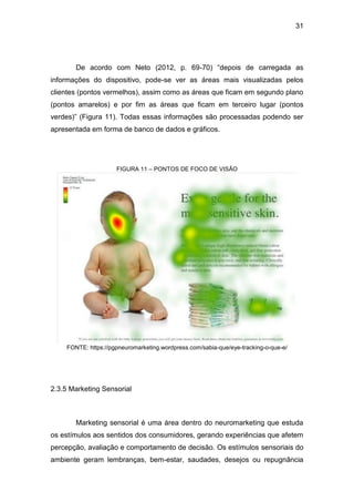 31
De acordo com Neto (2012, p. 69-70) “depois de carregada as
informações do dispositivo, pode-se ver as áreas mais visualizadas pelos
clientes (pontos vermelhos), assim como as áreas que ficam em segundo plano
(pontos amarelos) e por fim as áreas que ficam em terceiro lugar (pontos
verdes)” (Figura 11). Todas essas informações são processadas podendo ser
apresentada em forma de banco de dados e gráficos.
FIGURA 11 – PONTOS DE FOCO DE VISÃO
FONTE: https://pgpneuromarketing.wordpress.com/sabia-que/eye-tracking-o-que-e/
2.3.5 Marketing Sensorial
Marketing sensorial é uma área dentro do neuromarketing que estuda
os estímulos aos sentidos dos consumidores, gerando experiências que afetem
percepção, avaliação e comportamento de decisão. Os estímulos sensoriais do
ambiente geram lembranças, bem-estar, saudades, desejos ou repugnância
 