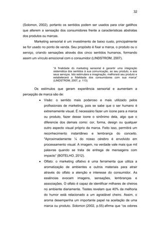 32
(Solomon, 2002), portanto os sentidos podem ser usados para criar gatilhos
que alterem a sensação dos consumidores frente a características abstratas
dos produtos ou marcas.
Marketing sensorial é um investimento de baixo custo, principalmente
se for usado no ponto de venda. Seu propósito é fixar a marca, o produto ou o
serviço, criando sensações através dos cinco sentidos humanos, formando
assim um vínculo emocional com o consumidor (LINDSTROM, 2007).
“A finalidade do marketing sensorial é garantir uma integração
sistemática dos sentidos à sua comunicação, ao seu produto, e aos
seus serviços. Isto estimulara a imaginação, melhorará seu produto e
estabelecerá a fidelidade dos consumidores com sua marca”
(LINDSTROM, 2007, p. 113).
Os estímulos que geram experiência sensorial e aumentam a
percepção de marca são de:
 Visão: o sentido mais poderoso e mais utilizado pelos
profissionais de marketing, pois se sabe que o ser humano é
extremamente visual. É necessário fazer um ícone para a marca
ou produto, fazer desse ícone o sinônimo dela, algo que o
diferencie dos demais como: cor, forma, design ou qualquer
outro aspecto visual próprio da marca. Feito isso, permitirá um
reconhecimento instantâneo e lembrança do conceito.
"Aproximadamente ¼ do nosso cérebro é envolvido em
processamento visual. A imagem, na verdade vale mais que mil
palavras quando se trata de entrega de mensagens com
impacto” (BOTELHO, 2012).
 Olfato: o marketing olfativo é uma ferramenta que utiliza a
aromatização de ambientes e outros materiais para atrair
através do olfato a atenção e interesse do consumidor. As
essências evocam imagens, sensações, lembranças e
associações. O olfato é capaz de identificar milhares de cheiros
no ambiente diariamente. Testes revelam que 40% da melhoria
do humor está relacionado a um agradável cheiro. Assim, o
aroma desempenha um importante papel na aceitação de uma
marca ou produto. Solomon (2002, p.55) afirma que “os odores
 