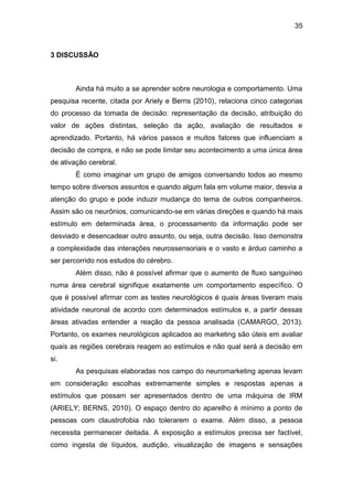 35
3 DISCUSSÃO
Ainda há muito a se aprender sobre neurologia e comportamento. Uma
pesquisa recente, citada por Ariely e Berns (2010), relaciona cinco categorias
do processo da tomada de decisão: representação da decisão, atribuição do
valor de ações distintas, seleção da ação, avaliação de resultados e
aprendizado. Portanto, há vários passos e muitos fatores que influenciam a
decisão de compra, e não se pode limitar seu acontecimento a uma única área
de ativação cerebral.
É como imaginar um grupo de amigos conversando todos ao mesmo
tempo sobre diversos assuntos e quando algum fala em volume maior, desvia a
atenção do grupo e pode induzir mudança do tema de outros companheiros.
Assim são os neurônios, comunicando-se em várias direções e quando há mais
estímulo em determinada área, o processamento da informação pode ser
desviado e desencadear outro assunto, ou seja, outra decisão. Isso demonstra
a complexidade das interações neurossensoriais e o vasto e árduo caminho a
ser percorrido nos estudos do cérebro.
Além disso, não é possível afirmar que o aumento de fluxo sanguíneo
numa área cerebral signifique exatamente um comportamento específico. O
que é possível afirmar com as testes neurológicos é quais áreas tiveram mais
atividade neuronal de acordo com determinados estímulos e, a partir dessas
áreas ativadas entender a reação da pessoa analisada (CAMARGO, 2013).
Portanto, os exames neurológicos aplicados ao marketing são úteis em avaliar
quais as regiões cerebrais reagem ao estímulos e não qual será a decisão em
si.
As pesquisas elaboradas nos campo do neuromarketing apenas levam
em consideração escolhas extremamente simples e respostas apenas a
estímulos que possam ser apresentados dentro de uma máquina de IRM
(ARIELY; BERNS, 2010). O espaço dentro do aparelho é mínimo a ponto de
pessoas com claustrofobia não tolerarem o exame. Além disso, a pessoa
necessita permanecer deitada. A exposição a estímulos precisa ser factível,
como ingesta de líquidos, audição, visualização de imagens e sensações
 