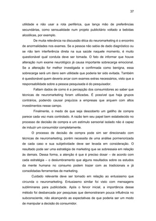 37
utilidade e não usar a rota periférica, que lança mão de preferências
secundárias, como sensualidade num projeto publicitário voltado a bebidas
alcoólicas, por exemplo.
De muita relevância na discussão ética do neuromarketing é o encontro
de anormalidades nos exames. Se a pessoa não sabia de dado diagnóstico ou
se não tem interferência direta na sua saúde naquele momento, é muito
questionável qual conduta deve ser tomada. O fato de informar que houve
alteração num exame neurológico já causa importante sobrecarga emocional.
Se a alteração for melhor investigada e confirmada como benigna, essa
sobrecarga será um dano sem utilidade que poderia ter sido evitada. Também
é questionável quem deveria arcar com exames extras necessários, visto que a
responsabilidade sobre a pessoa pesquisada é do pesquisador.
Faltam dados de como é a percepção dos consumidores ao saber que
técnicas de neuromarketing foram utilizadas. É possível que haja grupos
contrários, podendo causar prejuízos a empresas que arquem com altos
investimentos nesse campo.
Finalmente, o medo de que seja descoberto um gatilho de compra
parece cada vez mais controlado. A razão tem seu papel bem estabelecido no
processo de decisão de compra e um estímulo sensorial isolado não é capaz
de induzir um consumidor completamente.
O processo de decisão de compra pode sim ser direcionado com
técnicas de neuromarketing, porém necessita de uma análise pormenorizada
de cada caso e sua subjetividade deve ser levada em consideração. O
resultado pode ser uma estratégia de marketing que se sobressaia em relação
às demais. Dessa forma, a atenção é que é preciso dosar – de acordo com
cada estratégia – o deslumbramento que alguns resultados sobre os estudos
da mente humana no consumo podem trazer com as tradicionais e já
consolidadas ferramentas de marketing.
Cuidado relevante deve ser tomado em relação ao entusiasmo que
circunda o neuromarketing. Entusiasmo similar foi visto com mensagens
subliminares para publicidade. Após o fervor inicial, a importância desse
método foi desbancada por pesquisas que demonstraram pouca influência no
subconsciente, não alcançando as expectativas de que poderia ser um modo
de manipular a decisão do consumidor.
 